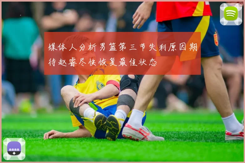媒体人分析男篮第三节失利原因期待赵睿尽快恢复最佳状态